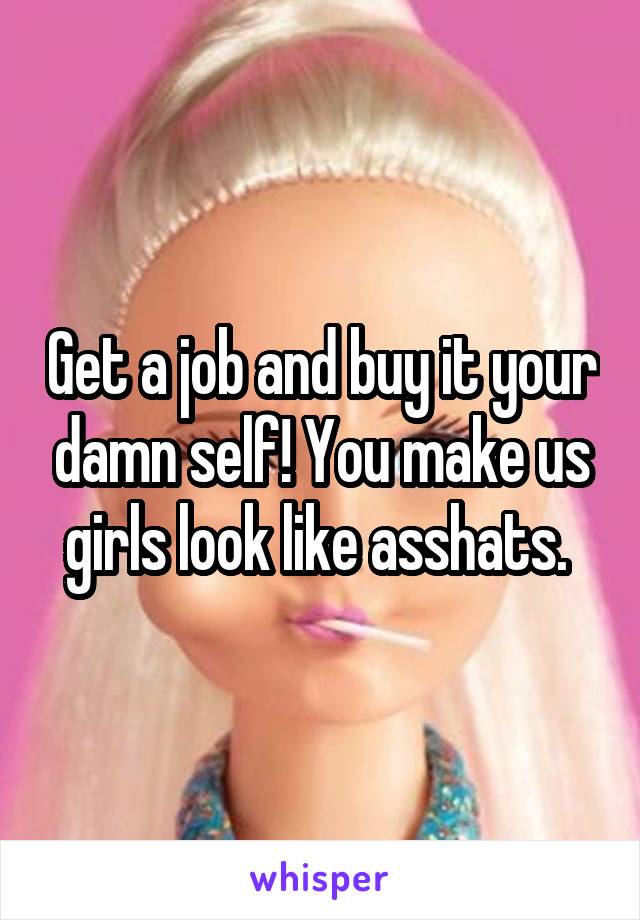 Get a job and buy it your damn self! You make us girls look like asshats. 