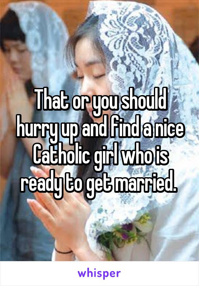 That or you should hurry up and find a nice Catholic girl who is ready to get married. 