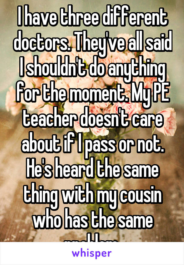 I have three different doctors. They've all said I shouldn't do anything for the moment. My PE teacher doesn't care about if I pass or not. He's heard the same thing with my cousin who has the same problem.