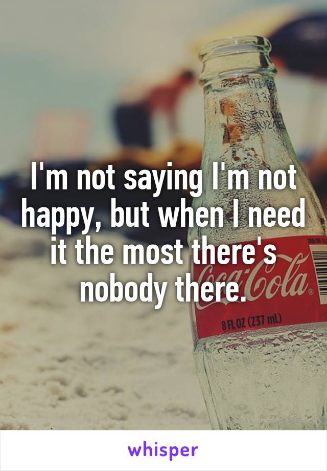 I'm not saying I'm not happy, but when I need it the most there's nobody there.