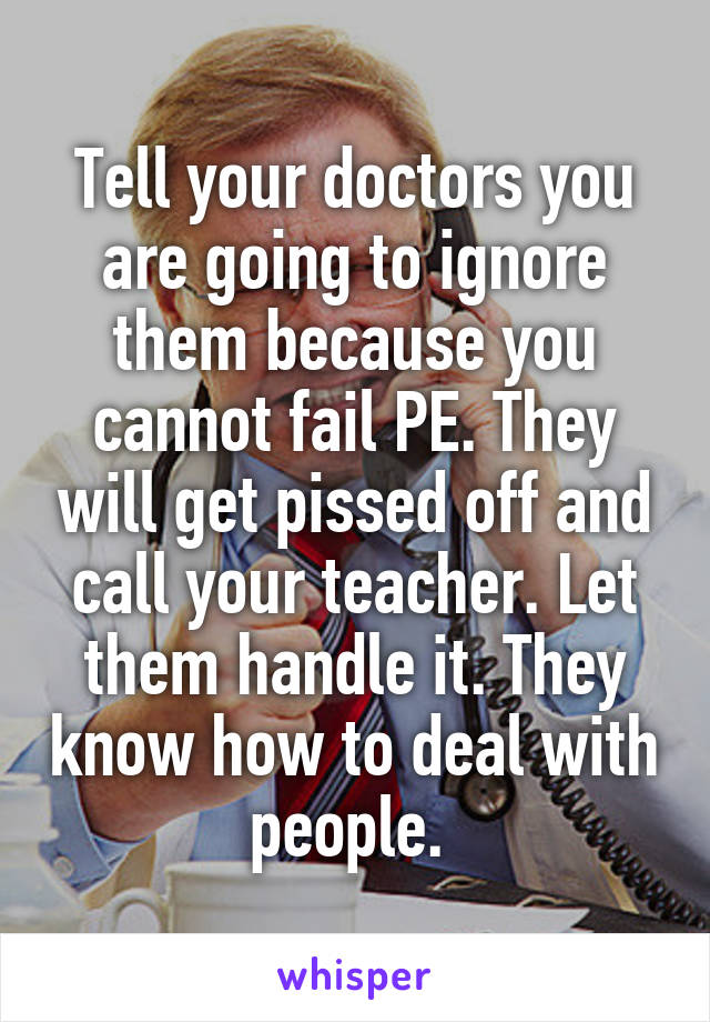 Tell your doctors you are going to ignore them because you cannot fail PE. They will get pissed off and call your teacher. Let them handle it. They know how to deal with people. 