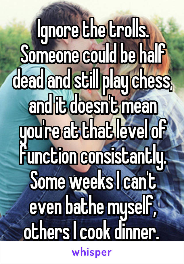 Ignore the trolls. Someone could be half dead and still play chess, and it doesn't mean you're at that level of function consistantly. Some weeks I can't even bathe myself, others I cook dinner. 