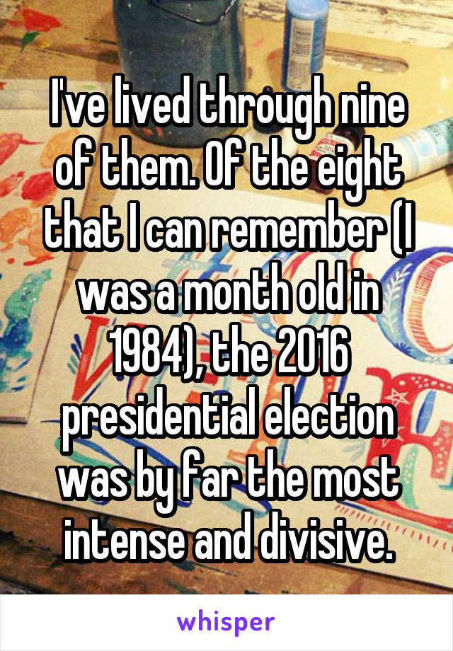 I've lived through nine of them. Of the eight that I can remember (I was a month old in 1984), the 2016 presidential election was by far the most intense and divisive.