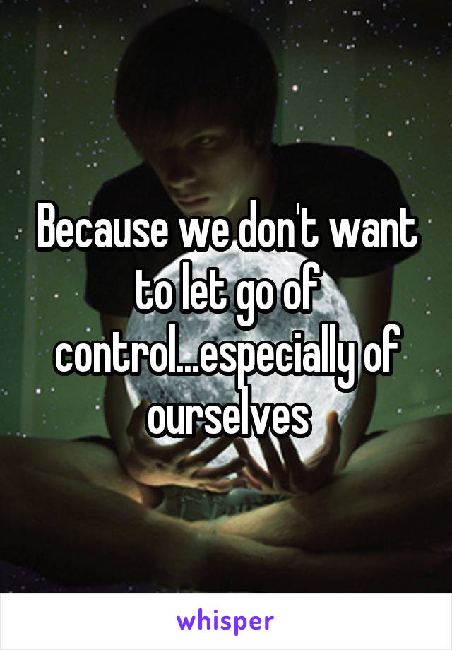 Because we don't want to let go of control...especially of ourselves