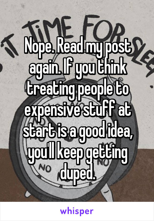 Nope. Read my post again. If you think treating people to expensive stuff at start is a good idea, you'll keep getting duped.