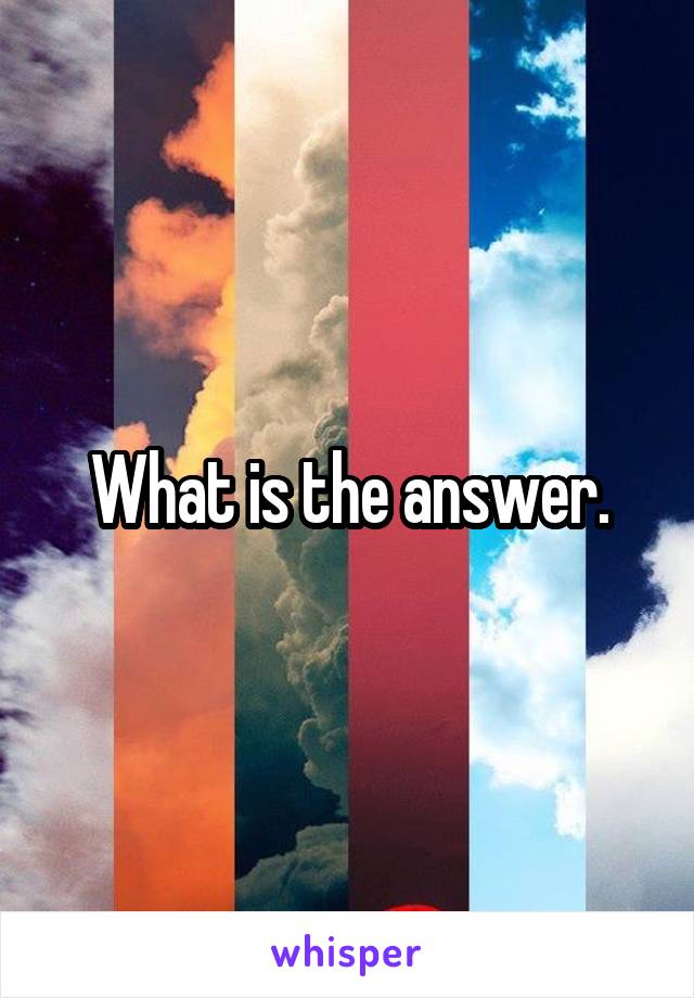 What is the answer.