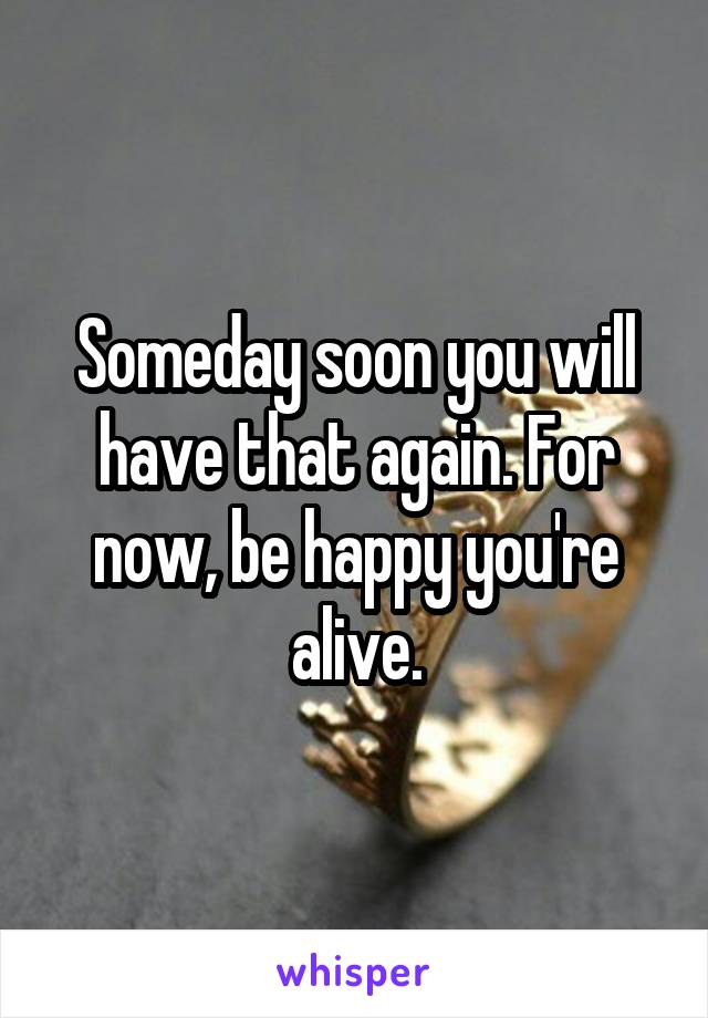 Someday soon you will have that again. For now, be happy you're alive.