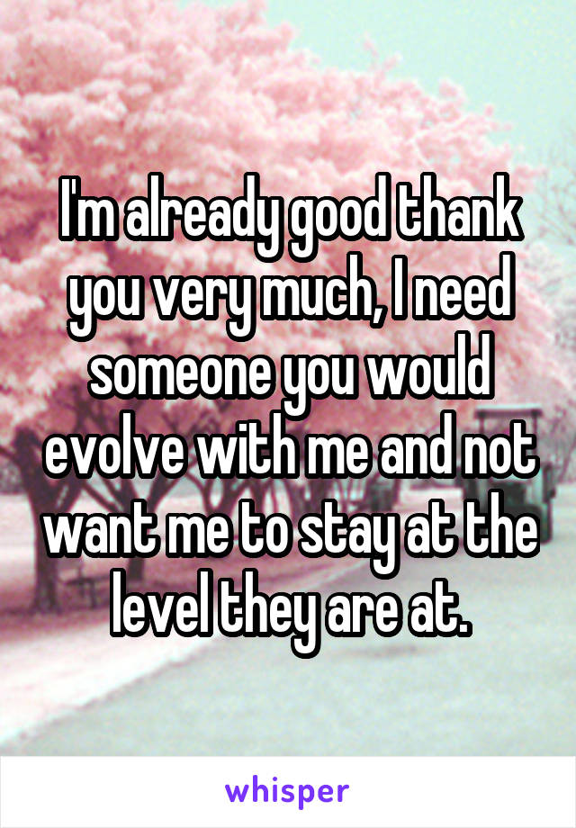 I'm already good thank you very much, I need someone you would evolve with me and not want me to stay at the level they are at.