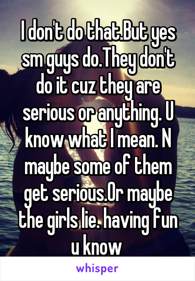 I don't do that.But yes sm guys do.They don't do it cuz they are serious or anything. U know what I mean. N maybe some of them get serious.Or maybe the girls lie. having fun u know 