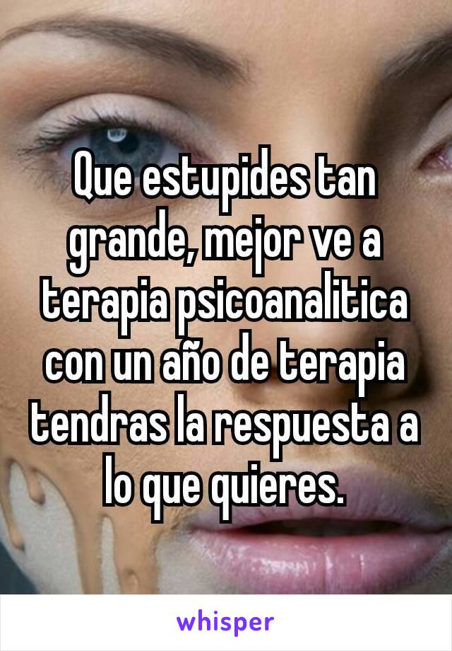 Que estupides tan grande, mejor ve a terapia psicoanalitica con un año de terapia tendras la respuesta a lo que quieres.