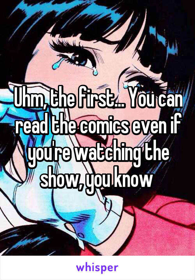 Uhm, the first... You can read the comics even if you're watching the show, you know 