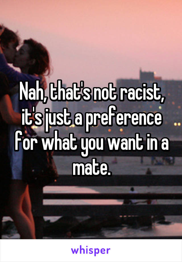 Nah, that's not racist, it's just a preference for what you want in a mate.