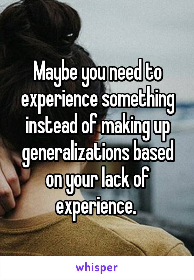 Maybe you need to experience something instead of making up generalizations based on your lack of experience. 