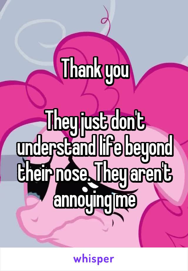 Thank you

They just don't understand life beyond their nose. They aren't annoying me