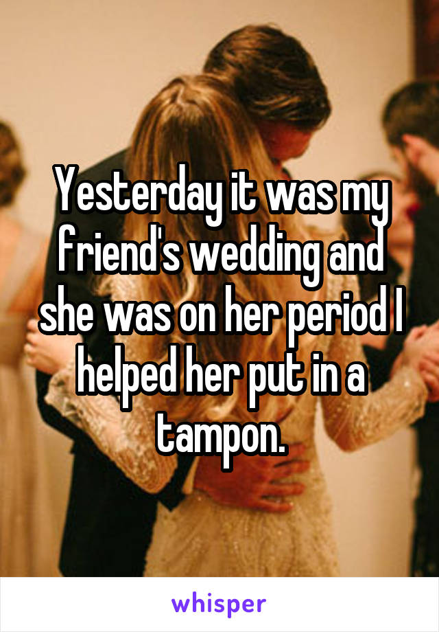 Yesterday it was my friend's wedding and she was on her period I helped her put in a tampon.