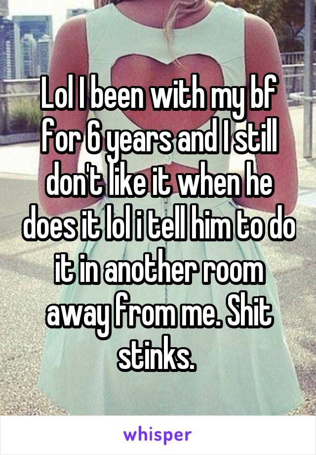 Lol I been with my bf for 6 years and I still don't like it when he does it lol i tell him to do it in another room away from me. Shit stinks. 