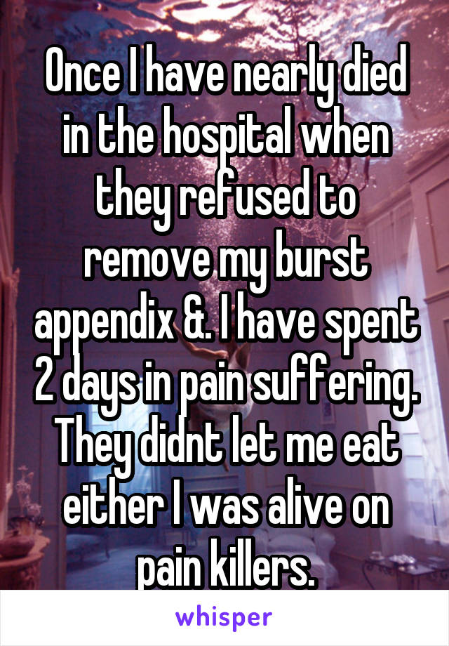 Once I have nearly died in the hospital when they refused to remove my burst appendix &. I have spent 2 days in pain suffering. They didnt let me eat either I was alive on pain killers.