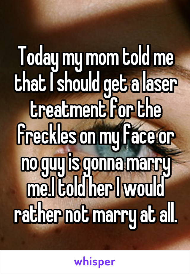 Today my mom told me that I should get a laser treatment for the freckles on my face or no guy is gonna marry me.I told her I would rather not marry at all.