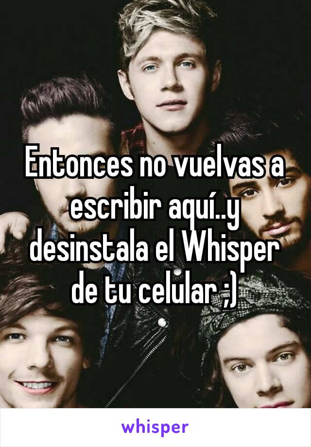 Entonces no vuelvas a escribir aquí..y desinstala el Whisper de tu celular ;)