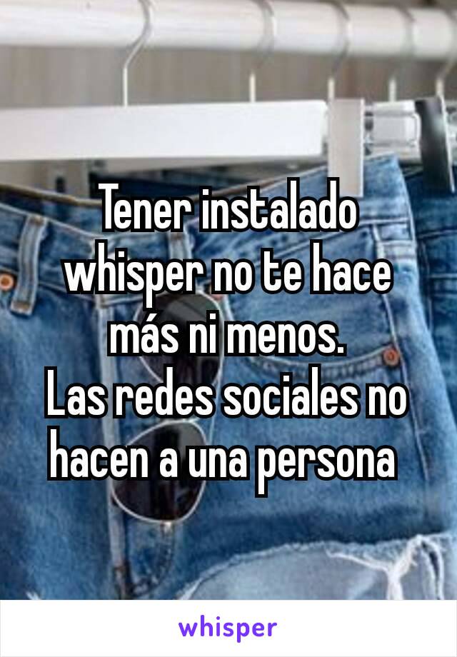 Tener instalado whisper no te hace más ni menos.
Las redes sociales no hacen a una persona 