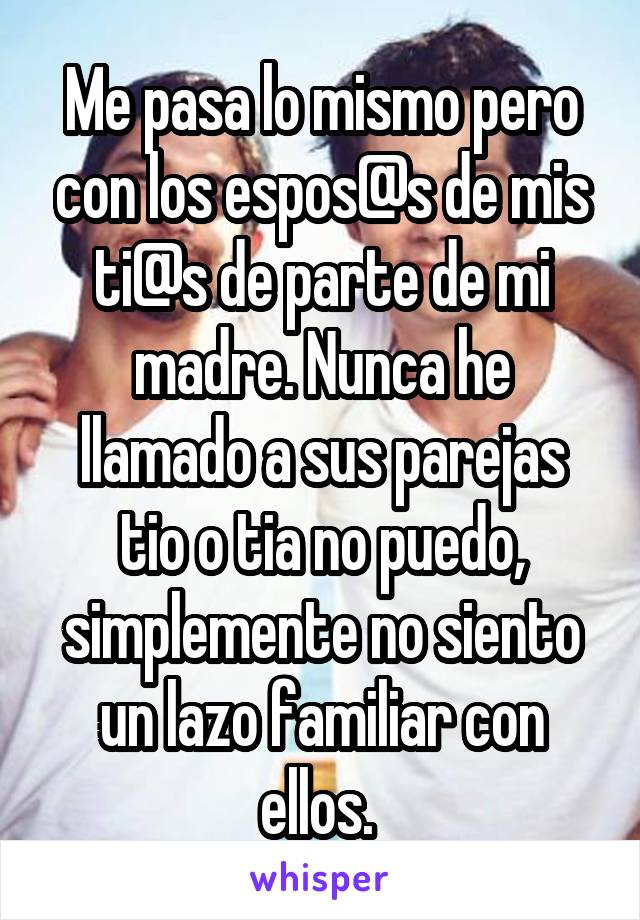 Me pasa lo mismo pero con los espos@s de mis ti@s de parte de mi madre. Nunca he llamado a sus parejas tio o tia no puedo, simplemente no siento un lazo familiar con ellos. 