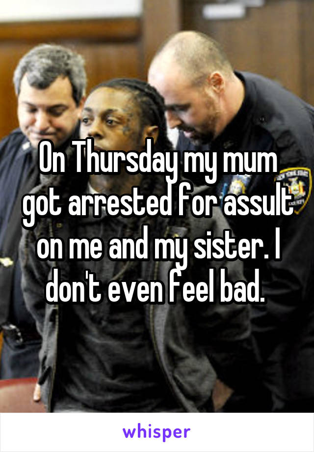 On Thursday my mum got arrested for assult on me and my sister. I don't even feel bad. 