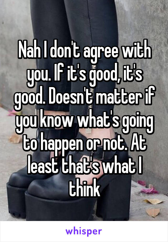 Nah I don't agree with you. If it's good, it's good. Doesn't matter if you know what's going to happen or not. At least that's what I think