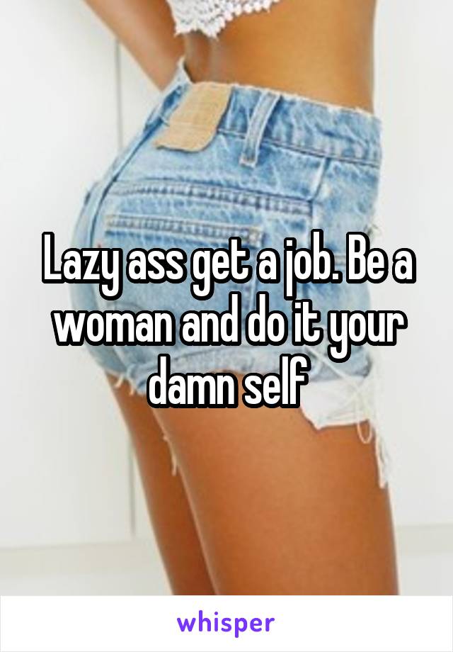 Lazy ass get a job. Be a woman and do it your damn self