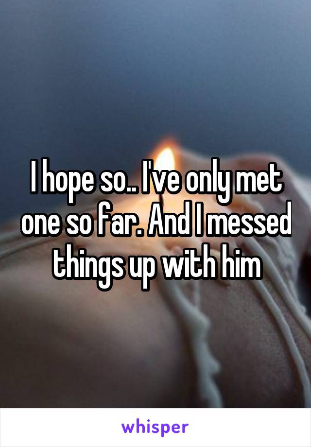 I hope so.. I've only met one so far. And I messed things up with him