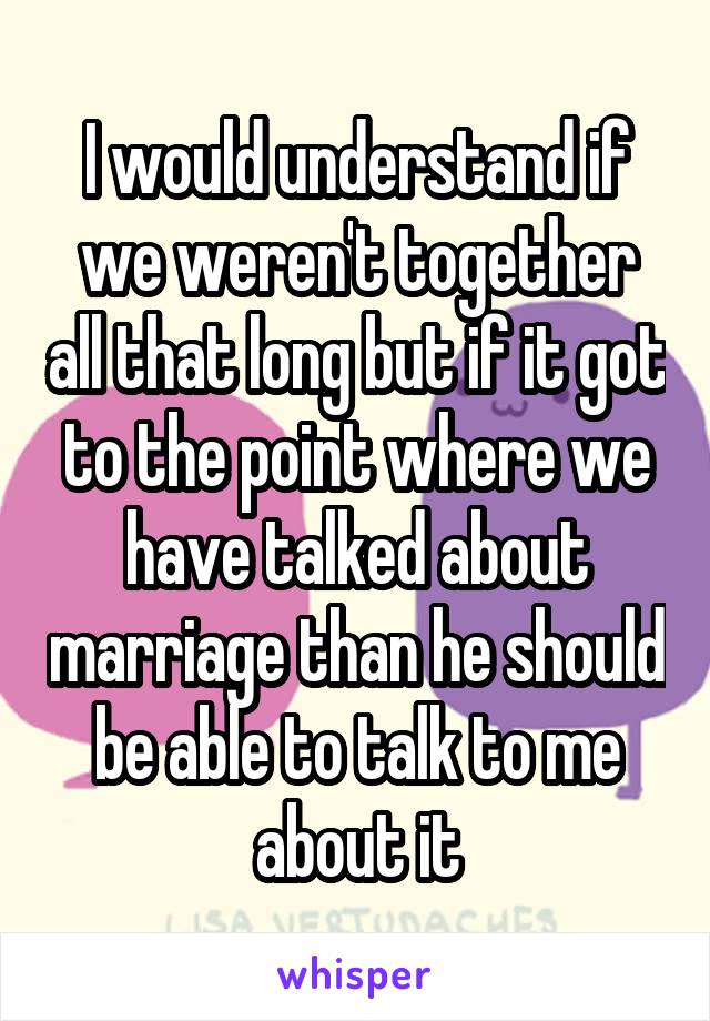 I would understand if we weren't together all that long but if it got to the point where we have talked about marriage than he should be able to talk to me about it