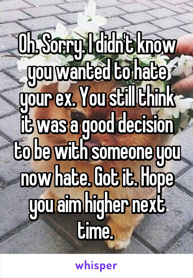 Oh. Sorry. I didn't know you wanted to hate your ex. You still think it was a good decision to be with someone you now hate. Got it. Hope you aim higher next time. 