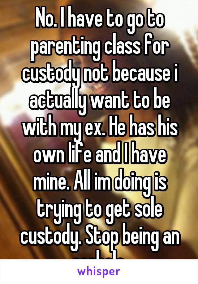 No. I have to go to parenting class for custody not because i actually want to be with my ex. He has his own life and I have mine. All im doing is trying to get sole custody. Stop being an asshole 