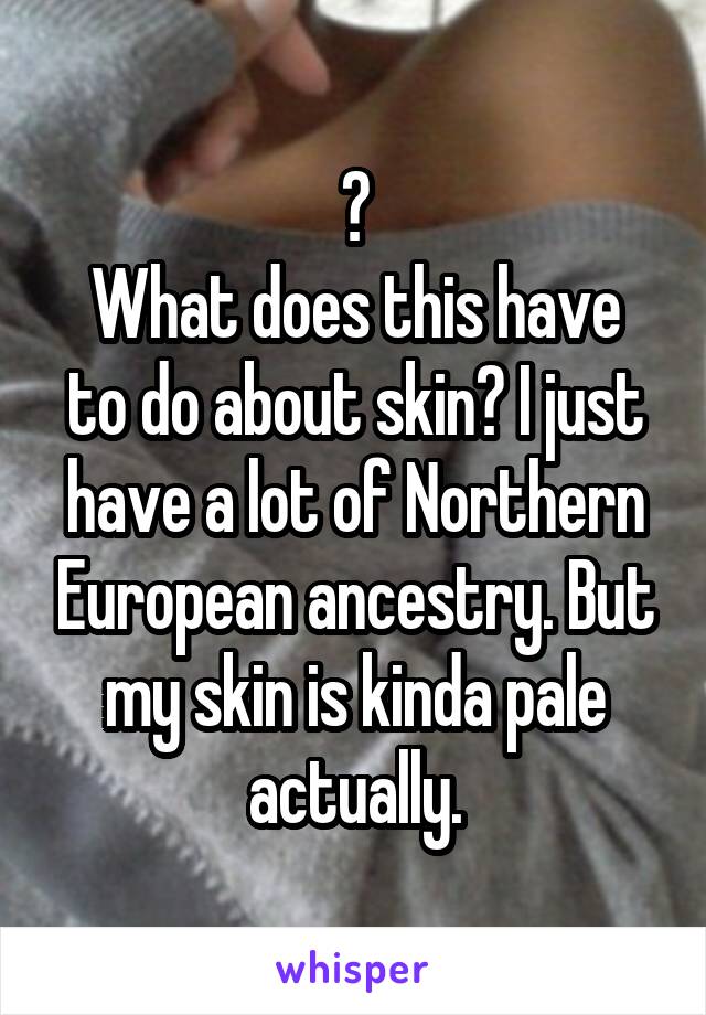 ?
What does this have to do about skin? I just have a lot of Northern European ancestry. But my skin is kinda pale actually.