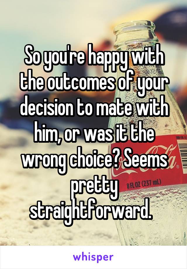 So you're happy with the outcomes of your decision to mate with him, or was it the wrong choice? Seems pretty straightforward.  