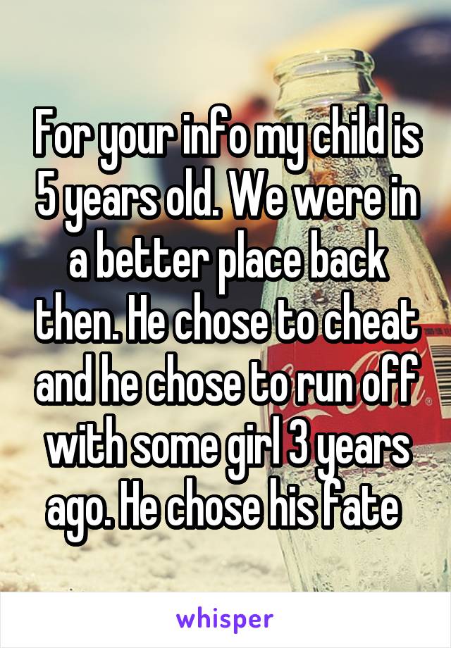 For your info my child is 5 years old. We were in a better place back then. He chose to cheat and he chose to run off with some girl 3 years ago. He chose his fate 