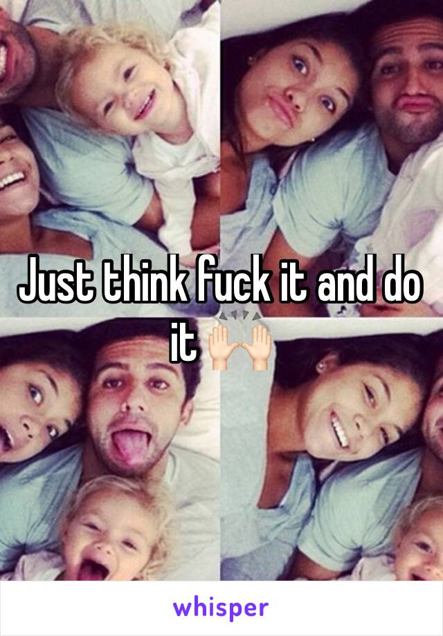 Just think fuck it and do it 🙌🏻