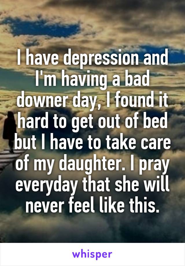 I have depression and I'm having a bad downer day, I found it hard to get out of bed but I have to take care of my daughter. I pray everyday that she will never feel like this.