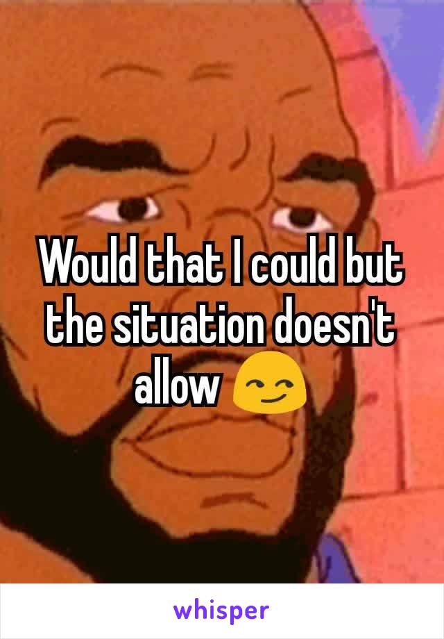 Would that I could but the situation doesn't allow 😏