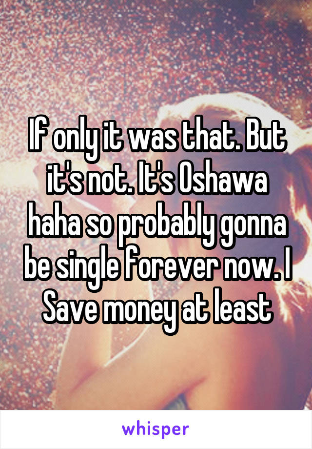 If only it was that. But it's not. It's Oshawa haha so probably gonna be single forever now. I Save money at least