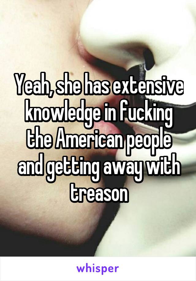 Yeah, she has extensive knowledge in fucking the American people and getting away with treason