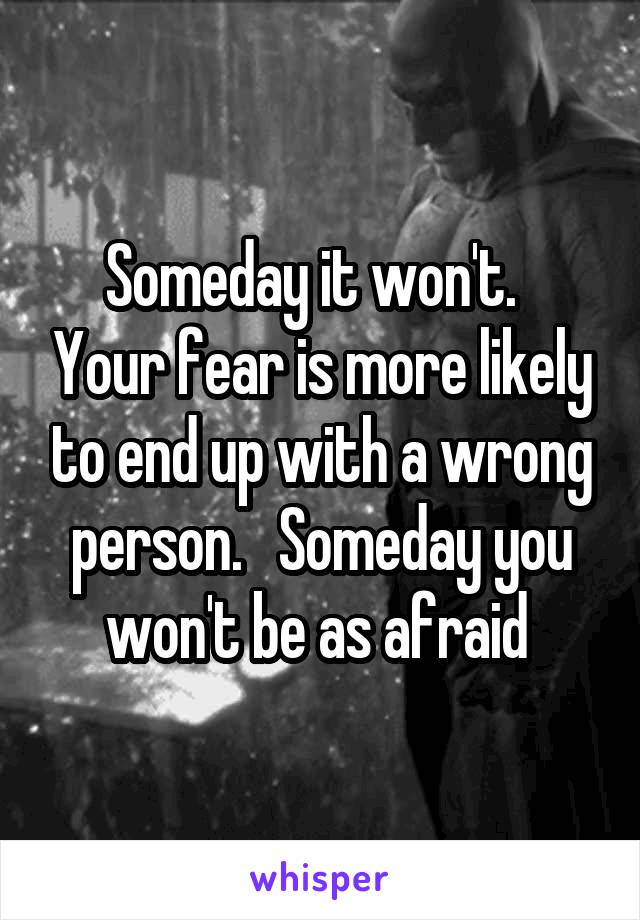 Someday it won't.   Your fear is more likely to end up with a wrong person.   Someday you won't be as afraid 