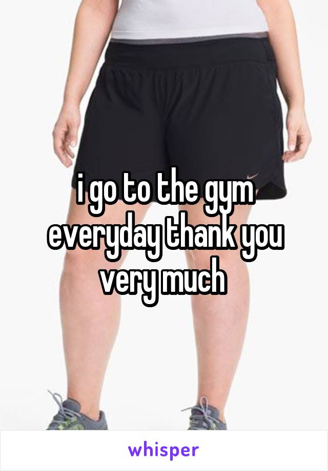 i go to the gym everyday thank you very much 