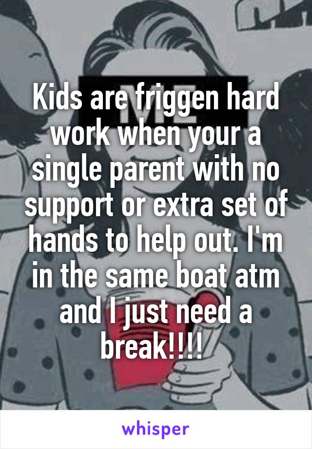 Kids are friggen hard work when your a single parent with no support or extra set of hands to help out. I'm in the same boat atm and I just need a break!!!! 