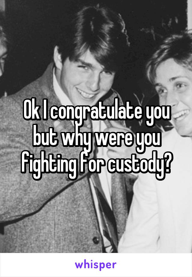 Ok I congratulate you but why were you fighting for custody?