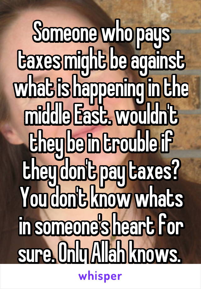 Someone who pays taxes might be against what is happening in the middle East. wouldn't they be in trouble if they don't pay taxes? You don't know whats in someone's heart for sure. Only Allah knows. 