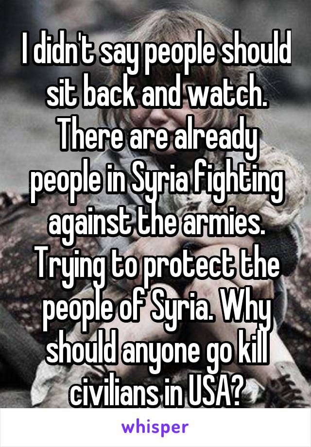 I didn't say people should sit back and watch. There are already people in Syria fighting against the armies. Trying to protect the people of Syria. Why should anyone go kill civilians in USA?