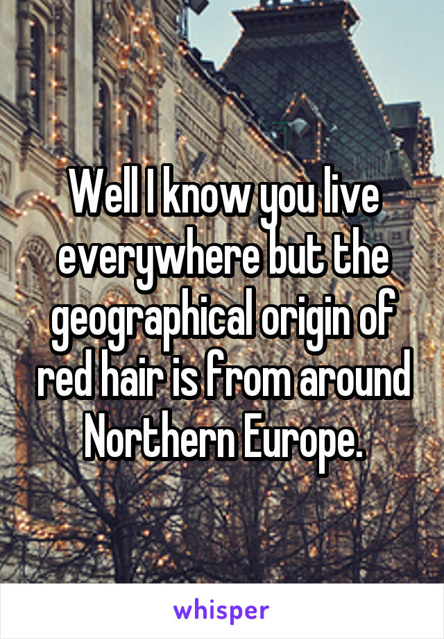 Well I know you live everywhere but the geographical origin of red hair is from around Northern Europe.