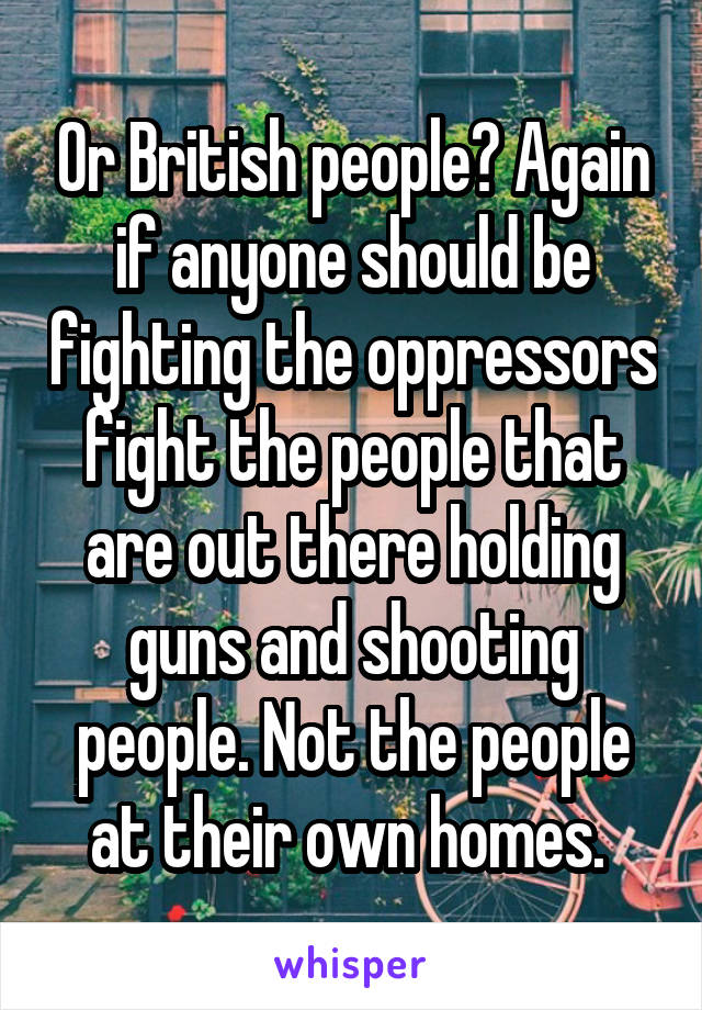 Or British people? Again if anyone should be fighting the oppressors fight the people that are out there holding guns and shooting people. Not the people at their own homes. 