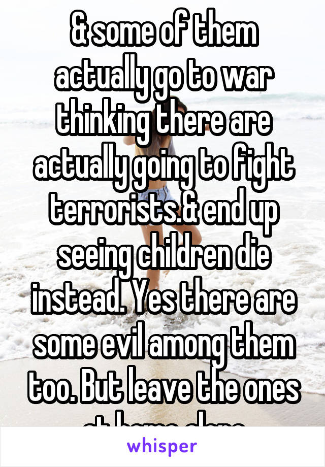 & some of them actually go to war thinking there are actually going to fight terrorists.& end up seeing children die instead. Yes there are some evil among them too. But leave the ones at home alone