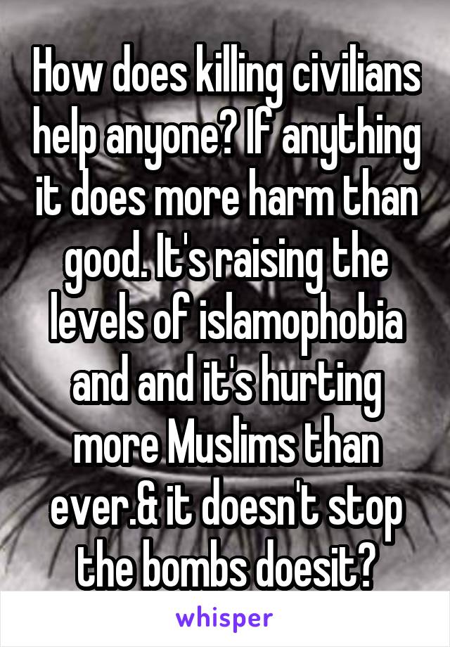 How does killing civilians help anyone? If anything it does more harm than good. It's raising the levels of islamophobia and and it's hurting more Muslims than ever.& it doesn't stop the bombs doesit?